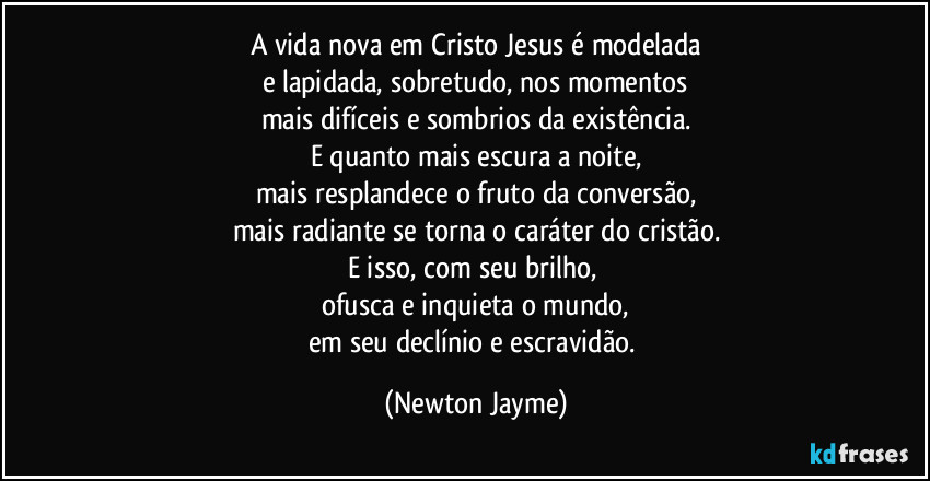 A vida nova em Cristo Jesus é modelada
e lapidada, sobretudo, nos momentos
mais difíceis e sombrios da existência.
E quanto mais escura a noite,
mais resplandece o fruto da conversão,
mais radiante se torna o caráter do cristão.
E isso, com seu brilho, 
ofusca e inquieta o mundo,
em seu declínio e escravidão. (Newton Jayme)