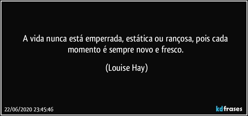 A vida nunca está emperrada, estática ou rançosa, pois cada momento é sempre novo e fresco. (Louise Hay)