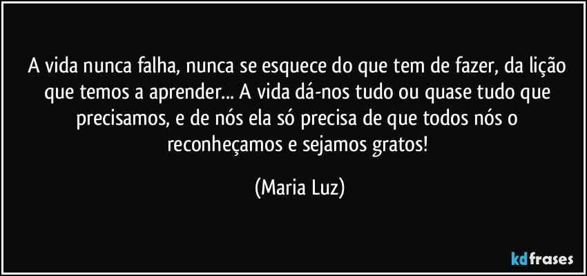 A vida nunca falha, nunca se esquece do que tem de fazer, da lição que temos a aprender... A vida dá-nos tudo ou quase tudo que precisamos, e de nós ela só precisa de que todos nós o reconheçamos e sejamos gratos! (Maria Luz)