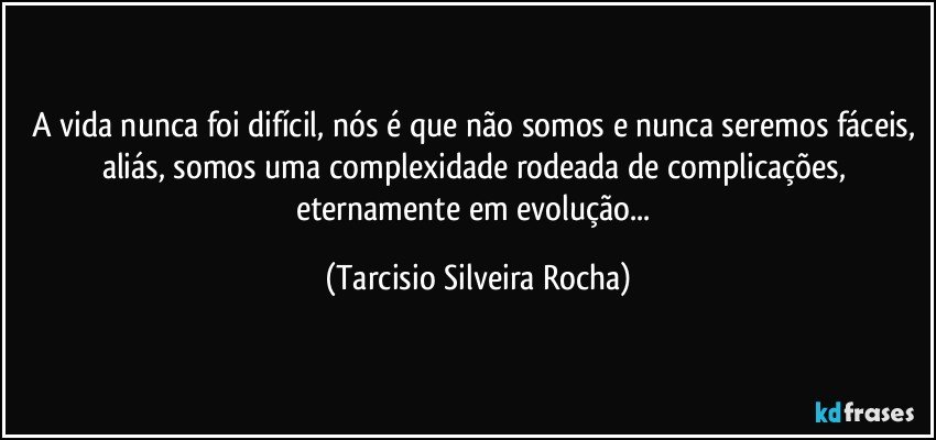 A vida nunca foi difícil, nós é que não somos e nunca seremos fáceis, aliás, somos uma complexidade rodeada de complicações, eternamente em evolução... (Tarcisio Silveira Rocha)