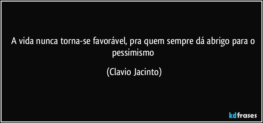 A vida nunca torna-se favorável, pra quem sempre dá abrigo para o pessimismo (Clavio Jacinto)