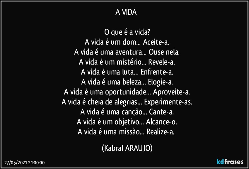 A VIDA 

O que é a vida?
A vida é um dom... Aceite-a.
A vida é uma aventura... Ouse nela.
A vida é um mistério... Revele-a.
A vida é uma luta... Enfrente-a.
A vida é uma beleza... Elogie-a.
A vida é uma oportunidade... Aproveite-a.
A vida é cheia de alegrias... Experimente-as.
A vida é uma canção... Cante-a.
A vida é um objetivo... Alcance-o.
A vida é uma missão... Realize-a. (KABRAL ARAUJO)