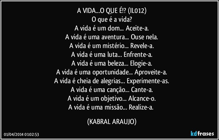 A VIDA...O QUE É!? (IL012)
O que é a vida?
A vida é um dom... Aceite-a.
A vida é uma aventura... Ouse nela.
A vida é um mistério... Revele-a.
A vida é uma luta... Enfrente-a.
A vida é uma beleza... Elogie-a.
A vida é uma oportunidade... Aproveite-a.
A vida é cheia de alegrias... Experimente-as.
A vida é uma canção... Cante-a.
A vida é um objetivo... Alcance-o.
A vida é uma missão... Realize-a. (KABRAL ARAUJO)