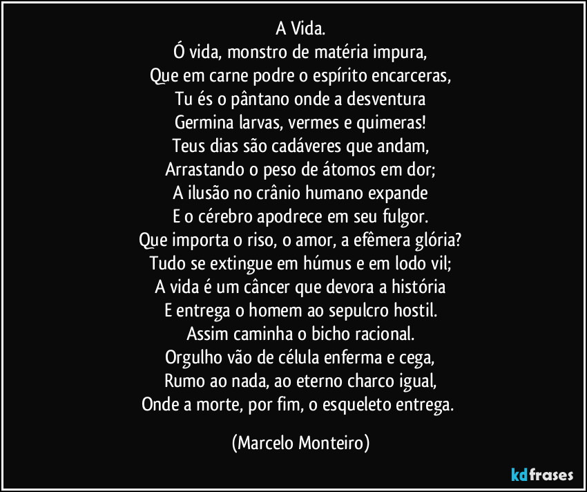 A Vida.
Ó vida, monstro de matéria impura,
Que em carne podre o espírito encarceras,
Tu és o pântano onde a desventura
Germina larvas, vermes e quimeras!
Teus dias são cadáveres que andam,
Arrastando o peso de átomos em dor;
A ilusão no crânio humano expande
E o cérebro apodrece em seu fulgor.
Que importa o riso, o amor, a efêmera glória?
Tudo se extingue em húmus e em lodo vil;
A vida é um câncer que devora a história
E entrega o homem ao sepulcro hostil.
Assim caminha o bicho racional.
Orgulho vão de célula enferma e cega,
Rumo ao nada, ao eterno charco igual,
Onde a morte, por fim, o esqueleto entrega. (Marcelo Monteiro)