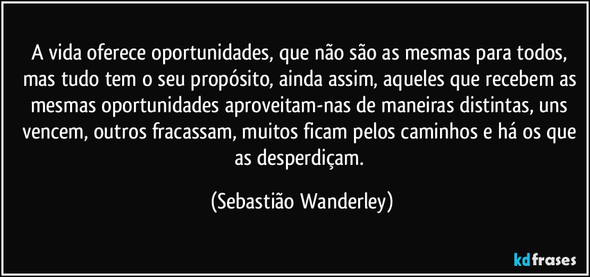 A vida oferece oportunidades, que não são as mesmas para todos, mas tudo tem o seu propósito, ainda assim, aqueles que recebem as mesmas oportunidades aproveitam-nas de maneiras distintas, uns vencem, outros fracassam, muitos ficam pelos caminhos e há os que as desperdiçam. (Sebastião Wanderley)