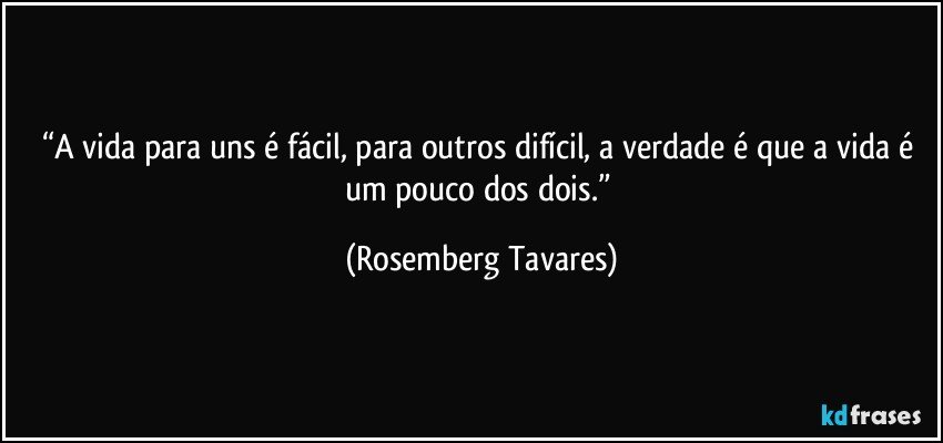 “A vida para uns é fácil, para outros difícil, a verdade é que a vida é um pouco dos dois.” (Rosemberg Tavares)