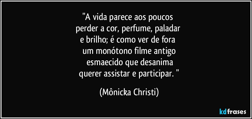 "A vida parece aos poucos 
perder a cor, perfume, paladar 
e brilho; é como ver de fora 
um monótono filme antigo
 esmaecido que desanima
 querer assistar e participar. " (Mônicka Christi)