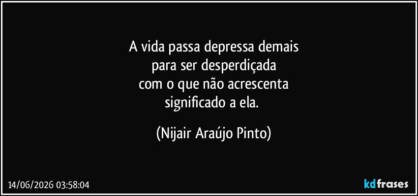 A vida passa depressa demais
para ser desperdiçada
com o que não acrescenta
significado a ela. (Nijair Araújo Pinto)