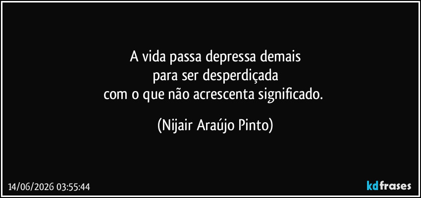 A vida passa depressa demais
para ser desperdiçada
com o que não acrescenta significado. (Nijair Araújo Pinto)