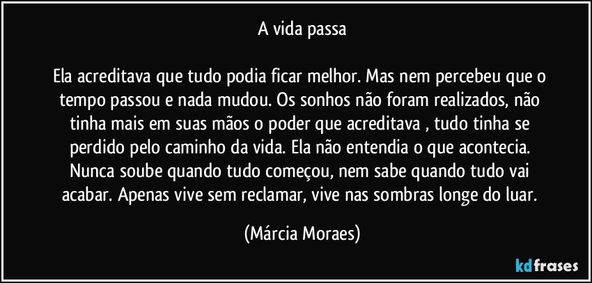 A vida passa

Ela acreditava que tudo podia ficar melhor. Mas nem percebeu que o tempo passou e nada mudou. Os sonhos não foram realizados, não tinha mais em suas mãos o poder que acreditava , tudo tinha se perdido pelo caminho da vida. Ela não entendia o que acontecia. Nunca soube quando tudo começou, nem sabe quando tudo vai acabar. Apenas vive sem reclamar, vive nas sombras longe do luar. (Márcia Moraes)