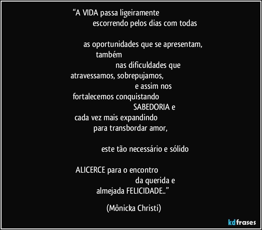 “A VIDA passa ligeiramente                                                                                                                   escorrendo pelos dias com todas                                                                                                                                                     as oportunidades que se apresentam, também                                                                                                                                                        nas dificuldades que atravessamos, sobrepujamos,                                                                                                                                              e assim nos fortalecemos conquistando                                                                                                                                                   SABEDORIA e cada vez mais expandindo                                                                                               para transbordar amor,                                                                                                                                                                                                         este tão necessário e sólido                                                                                                                      ALICERCE para o encontro                                                                                                                                                       da querida e almejada FELICIDADE..” (Mônicka Christi)