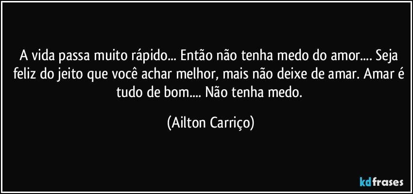 A vida passa muito rápido... Então não tenha medo do amor... Seja feliz do jeito que você achar melhor, mais não deixe de amar. Amar é tudo de bom... Não tenha medo. (Ailton Carriço)