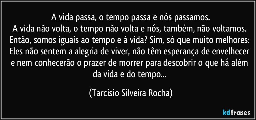 A vida passa, o tempo passa e nós passamos.
A vida não volta, o tempo não volta e nós, também, não voltamos. Então, somos iguais ao tempo e à vida? Sim, só que muito melhores: Eles não sentem a alegria de viver, não têm esperança de envelhecer e nem conhecerão o prazer de morrer para descobrir o que há além da vida e do tempo... (Tarcisio Silveira Rocha)