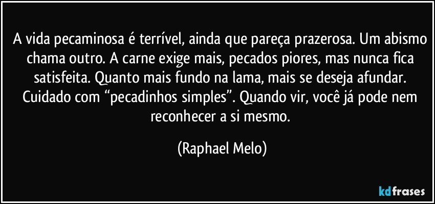 A vida pecaminosa é terrível, ainda que pareça prazerosa. Um abismo chama outro. A carne exige mais, pecados piores, mas nunca fica satisfeita. Quanto mais fundo na lama, mais se deseja afundar. Cuidado com “pecadinhos simples”. Quando vir, você já pode nem reconhecer a si mesmo. (Raphael Melo)