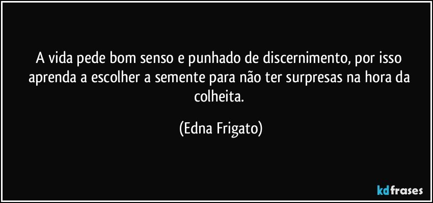 A vida pede bom senso e punhado de discernimento, por isso aprenda a escolher a semente para não ter surpresas na hora da colheita. (Edna Frigato)