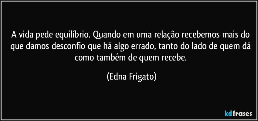 A vida pede equilíbrio. Quando em uma relação recebemos mais do que damos desconfio que há algo errado, tanto do lado de quem dá como também de quem recebe. (Edna Frigato)