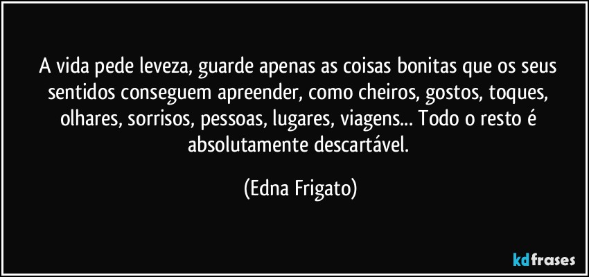 A vida pede leveza, guarde apenas as coisas  bonitas que os seus sentidos conseguem apreender, como cheiros, gostos, toques, olhares, sorrisos, pessoas, lugares, viagens... Todo o resto é absolutamente descartável. (Edna Frigato)