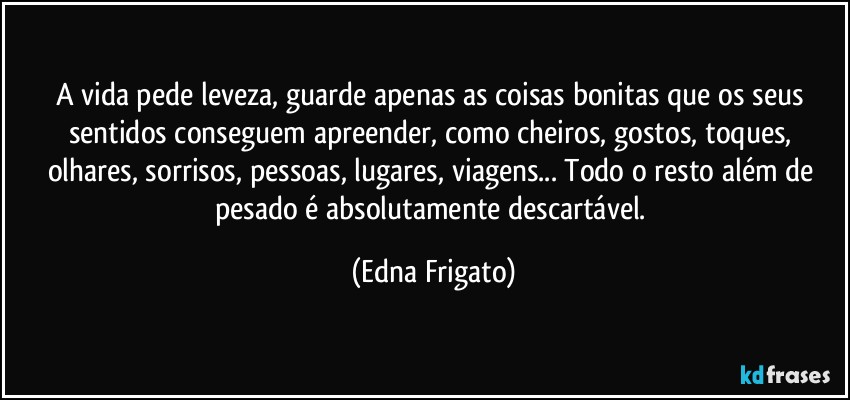 A vida pede leveza, guarde apenas as coisas bonitas que os seus sentidos conseguem apreender, como cheiros, gostos, toques, olhares, sorrisos, pessoas, lugares, viagens... Todo o resto além de pesado é absolutamente descartável. (Edna Frigato)