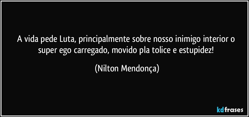 A vida pede Luta, principalmente sobre nosso inimigo interior o super ego carregado, movido pla tolice e estupidez! (Nilton Mendonça)