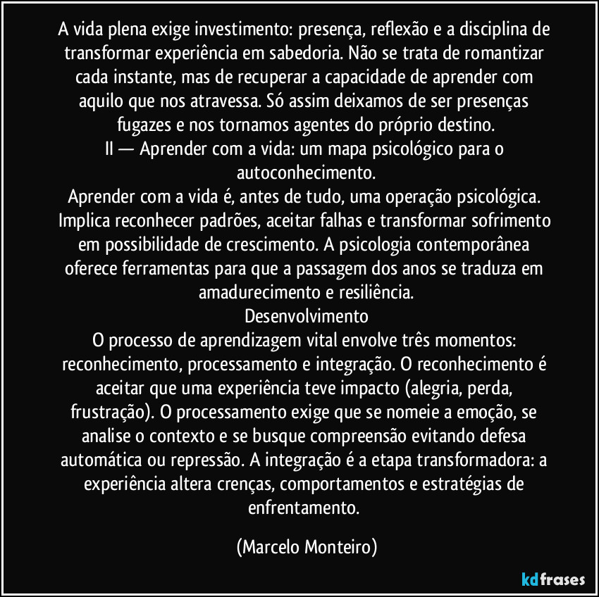 A vida plena exige investimento: presença, reflexão e a disciplina de transformar experiência em sabedoria. Não se trata de romantizar cada instante, mas de recuperar a capacidade de aprender com aquilo que nos atravessa. Só assim deixamos de ser presenças fugazes e nos tornamos agentes do próprio destino.
II — Aprender com a vida: um mapa psicológico para o autoconhecimento.
Aprender com a vida é, antes de tudo, uma operação psicológica. Implica reconhecer padrões, aceitar falhas e transformar sofrimento em possibilidade de crescimento. A psicologia contemporânea oferece ferramentas para que a passagem dos anos se traduza em amadurecimento e resiliência.
Desenvolvimento
O processo de aprendizagem vital envolve três momentos: reconhecimento, processamento e integração. O reconhecimento é aceitar que uma experiência teve impacto (alegria, perda, frustração). O processamento exige que se nomeie a emoção, se analise o contexto e se busque compreensão evitando defesa automática ou repressão. A integração é a etapa transformadora: a experiência altera crenças, comportamentos e estratégias de enfrentamento. (Marcelo Monteiro)