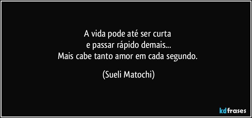 A vida pode até ser curta 
e passar rápido demais...
Mais cabe tanto amor em cada segundo. (Sueli Matochi)