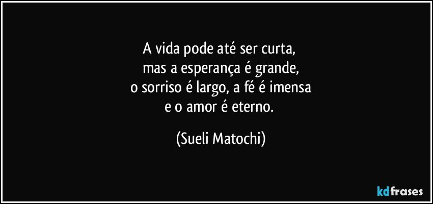 A vida pode até ser curta, 
mas a esperança é grande,
o sorriso é largo, a fé é imensa
e o amor é eterno. (Sueli Matochi)