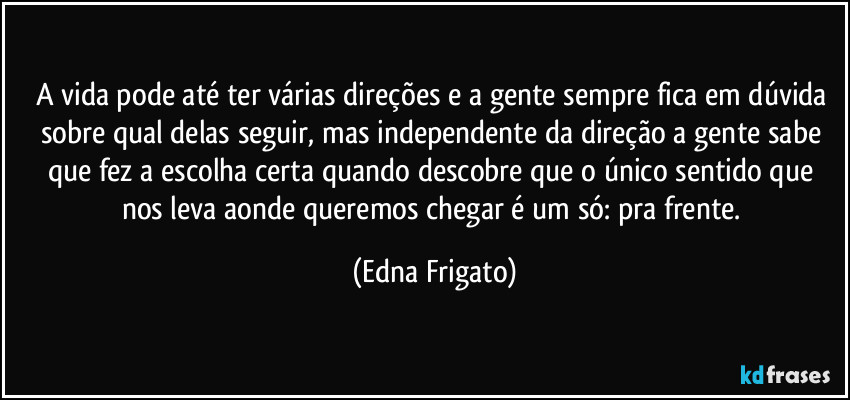 A vida pode até ter várias direções e a gente sempre fica em dúvida sobre qual delas seguir, mas independente da direção a gente sabe que fez a escolha certa quando descobre que o único sentido que nos leva aonde queremos chegar é um só: pra frente. (Edna Frigato)