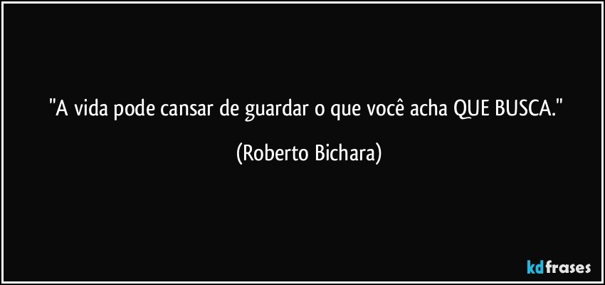 "A vida pode cansar de guardar o que você acha QUE BUSCA." (Roberto Bichara)
