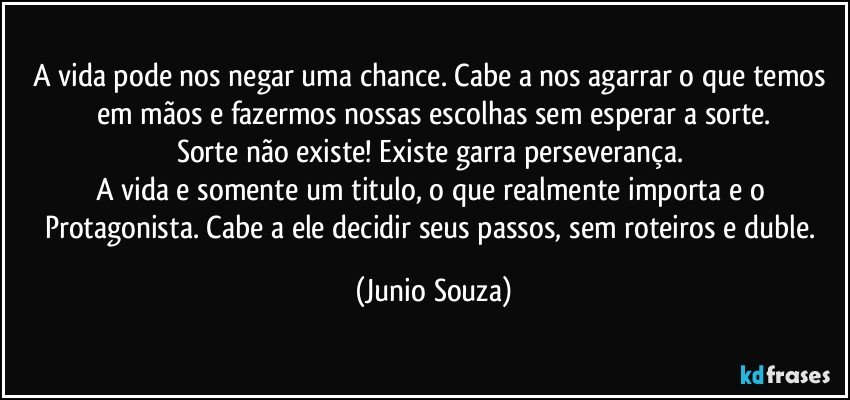 A vida pode nos negar uma chance. Cabe a nos agarrar o que temos em mãos e fazermos nossas escolhas sem esperar a sorte.
Sorte não existe! Existe garra perseverança. 
A vida e somente um titulo, o que realmente importa e  o Protagonista. Cabe a ele decidir seus passos, sem roteiros e duble. (Junio Souza)