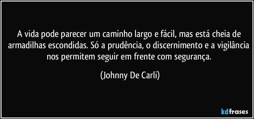 A vida pode parecer um caminho largo e fácil, mas está cheia de armadilhas escondidas. Só a prudência, o discernimento e a vigilância nos permitem seguir em frente com segurança. (Johnny De Carli)