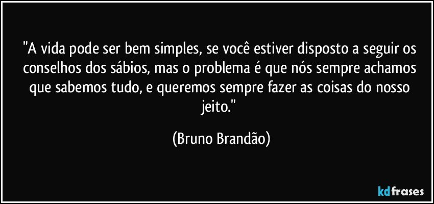 "A vida pode ser bem simples, se você estiver disposto a seguir os conselhos dos sábios, mas o problema é que nós sempre achamos que sabemos tudo, e queremos sempre fazer as coisas do nosso jeito." (Bruno Brandão)