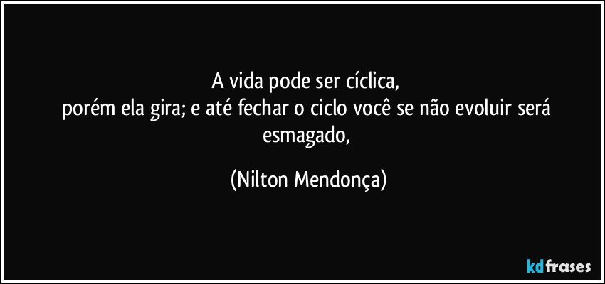 A vida pode ser cíclica, 
porém ela gira; e até fechar o ciclo você se não evoluir será esmagado, (Nilton Mendonça)