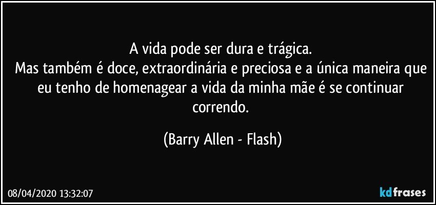 A vida pode ser dura e trágica. 
Mas também é doce, extraordinária e preciosa e a única maneira que eu tenho de homenagear a vida da minha mãe é se continuar correndo. (Barry Allen - Flash)