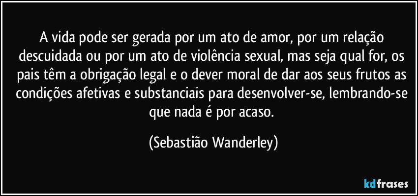 A vida pode ser gerada por um ato de amor, por um relação descuidada ou por um ato de violência sexual, mas seja qual for, os pais têm a obrigação legal e o dever moral de dar aos seus frutos as condições afetivas e substanciais para desenvolver-se, lembrando-se que nada é por acaso. (Sebastião Wanderley)