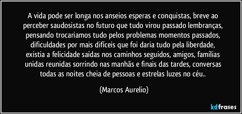 A vida pode ser longa nos anseios esperas e conquistas, breve ao perceber saudosistas no futuro que tudo virou passado lembranças, pensando trocariamos tudo pelos problemas momentos passados, dificuldades por mais difíceis que foi daria tudo pela liberdade, existia a felicidade saídas nos caminhos seguidos, amigos, famílias unidas reunidas sorrindo nas manhãs e finais das tardes, conversas todas as noites cheia de pessoas e estrelas luzes no céu.. (Marcos Aurelio)