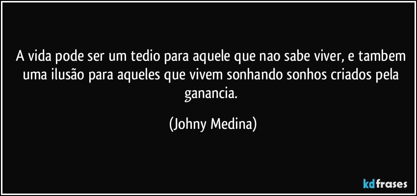 A vida pode ser um tedio para aquele que nao sabe viver, e tambem uma ilusão para aqueles que vivem sonhando sonhos criados pela ganancia. (Johny Medina)