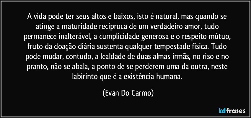 A vida pode ter seus altos e baixos, isto é natural, mas quando se atinge a maturidade recíproca de um verdadeiro amor, tudo permanece inalterável, a cumplicidade generosa e o respeito mútuo, fruto da doação diária sustenta qualquer tempestade física. Tudo pode mudar, contudo, a lealdade de duas almas irmãs, no riso e no pranto, não se abala, a ponto de se perderem uma da outra, neste labirinto que é a existência humana. (Evan Do Carmo)