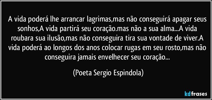 A vida poderá lhe arrancar lagrimas,mas não conseguirá apagar seus sonhos,A vida partirá seu coração.mas não a sua alma...A vida roubara sua ilusão,mas não conseguira tira sua vontade de viver.A vida poderá ao longos dos anos colocar rugas em seu rosto,mas não conseguira jamais envelhecer seu coração... (Poeta Sergio Espindola)