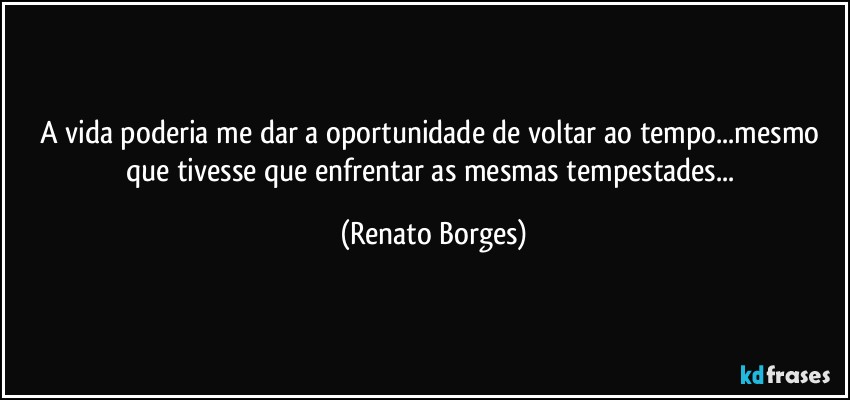 A vida poderia me dar a oportunidade de voltar ao tempo...mesmo que tivesse que enfrentar as mesmas tempestades... (Renato Borges)