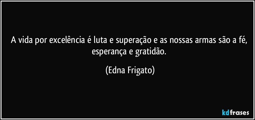 A vida por excelência é luta e superação e as nossas armas são a fé, esperança e gratidão. (Edna Frigato)