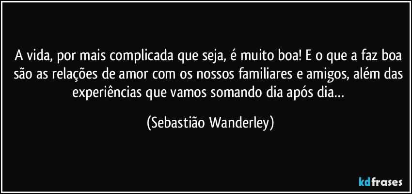 A vida, por mais complicada que seja, é muito boa! E o que a faz boa são as relações de amor com os nossos familiares e amigos, além das experiências que vamos somando dia após dia… (Sebastião Wanderley)
