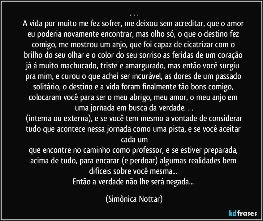 . . .
A vida por muito me fez sofrer, me deixou sem acreditar, que o amor eu poderia novamente encontrar, mas olho só, o que o destino fez comigo, me mostrou um anjo, que foi capaz de cicatrizar com o brilho do seu olhar e o color do seu sorriso as feridas de um coração já à muito machucado, triste e amargurado, mas então você surgiu pra mim, e curou o que achei ser incurável, as dores de um passado solitário, o destino e a vida foram finalmente tão bons comigo, colocaram você para ser o meu abrigo, meu amor, o meu anjo em uma jornada em busca da verdade. . .
 (interna ou externa), e se você tem mesmo a vontade de considerar tudo que acontece nessa jornada como uma pista, e se você aceitar cada um
que encontre no caminho como professor, e se estiver preparada, acima de tudo, para encarar (e perdoar) algumas realidades bem difíceis sobre você mesma... 
Então a verdade não lhe será negada... (Simônica Nottar)