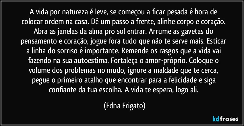 A vida por natureza é leve, se começou a ficar pesada é hora de colocar ordem na casa. Dê um passo a frente, alinhe corpo e coração. Abra as janelas da alma pro sol entrar. Arrume as gavetas do pensamento e coração, jogue fora tudo que não te serve mais. Esticar a linha do sorriso é importante. Remende os rasgos que a vida vai fazendo na sua autoestima. Fortaleça o amor-próprio. Coloque o volume dos problemas no mudo, ignore a maldade que te cerca, pegue o primeiro atalho que encontrar para a felicidade e siga confiante da tua escolha. A vida te espera, logo ali. (Edna Frigato)