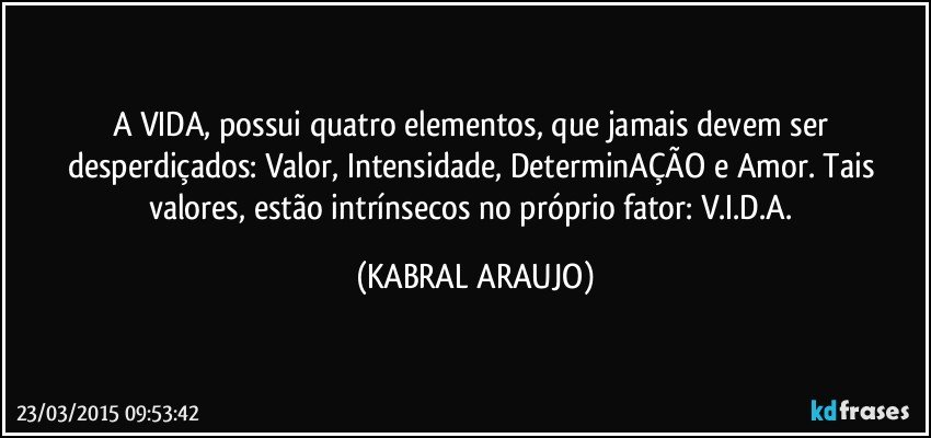 A VIDA, possui quatro elementos, que jamais devem ser desperdiçados: Valor, Intensidade, DeterminAÇÃO e Amor. Tais valores, estão intrínsecos no próprio fator: V.I.D.A. (KABRAL ARAUJO)