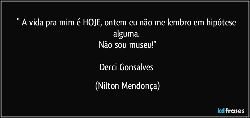 " A vida pra mim é HOJE, ontem eu não me lembro em hipótese alguma. 
Não sou museu!"

Derci Gonsalves (Nilton Mendonça)