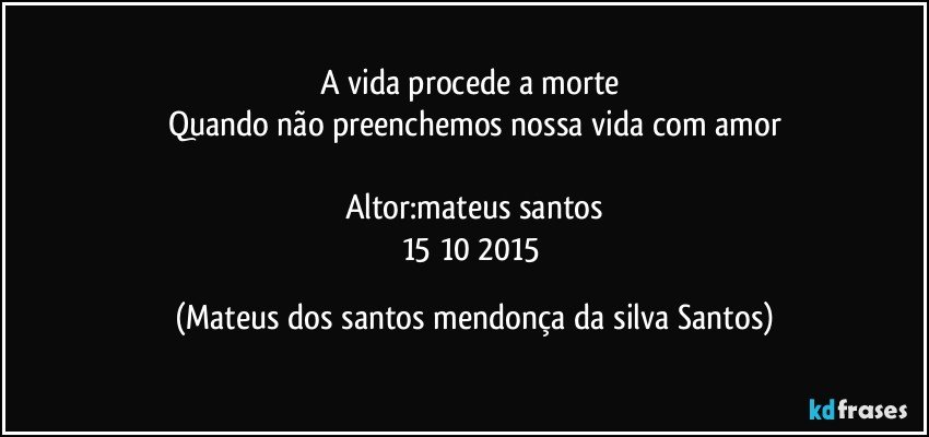 A vida procede a morte
Quando não preenchemos nossa vida com amor
Altor:mateus santos
15/10/2015 (Mateus dos santos mendonça da silva Santos)