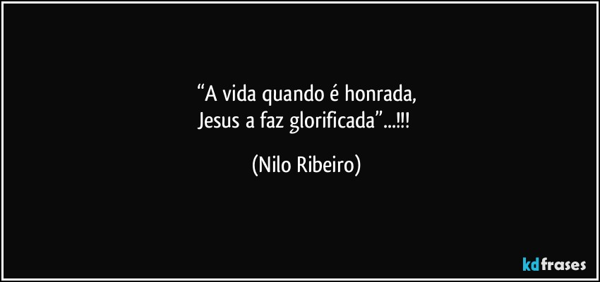 “A vida quando é honrada,
Jesus a faz glorificada”...!!! (Nilo Ribeiro)
