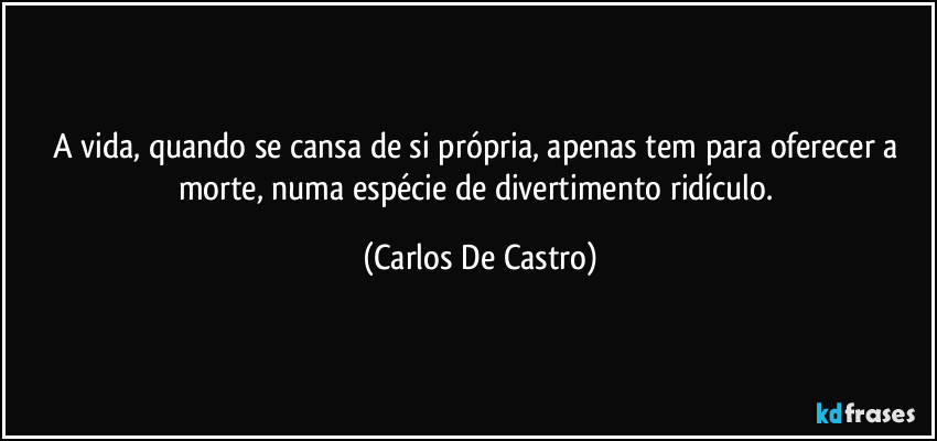 A vida, quando se cansa de si própria, apenas tem para oferecer a morte, numa espécie de divertimento ridículo. (Carlos De Castro)