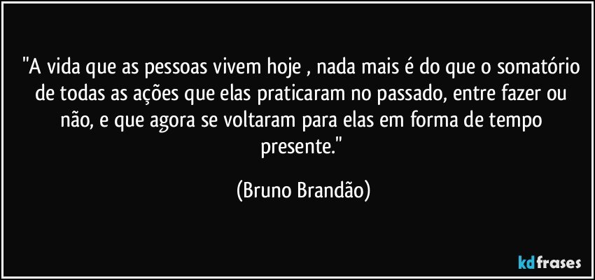 "A vida que as pessoas vivem hoje , nada mais é do que o somatório de todas as ações que elas praticaram no passado, entre fazer ou não, e que agora se voltaram para elas em forma de tempo presente." (Bruno Brandão)