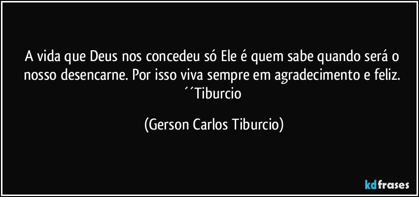 A vida que Deus nos concedeu só Ele é quem sabe quando será o nosso desencarne. Por isso viva sempre em agradecimento e feliz. ´´Tiburcio (Gerson Carlos Tiburcio)